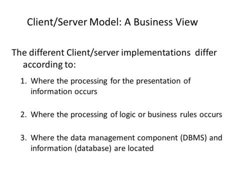 Client/Server Model: A Business View The different Client/server implementations differ according to: 1.Where the processing for the presentation of information.