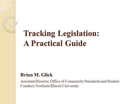 Tracking Legislation: A Practical Guide Brian M. Glick Assistant Director, Office of Community Standards and Student Conduct, Northern Illinois University.