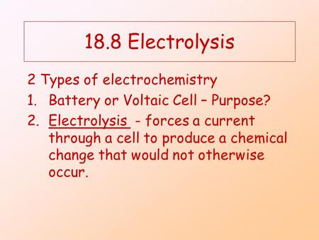 18.8 Electrolysis 2 Types of electrochemistry 1.Battery or Voltaic Cell – Purpose? 2.Electrolysis - forces a current through a cell to produce a chemical.