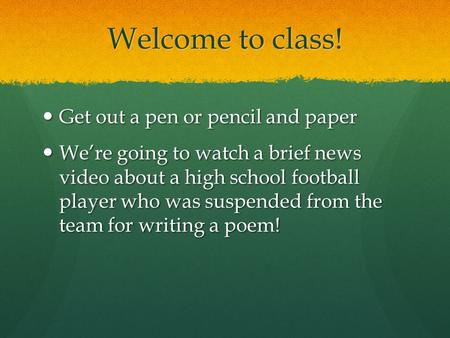 Welcome to class! Get out a pen or pencil and paper Get out a pen or pencil and paper We’re going to watch a brief news video about a high school football.