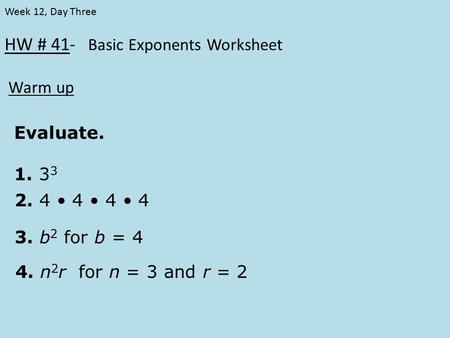 HW # 41- Basic Exponents Worksheet Warm up Week 12, Day Three Evaluate. 1. 3 3 2. 4 4 4 4 3. b 2 for b = 4 4. n 2 r for n = 3 and r = 2.