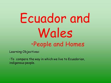 Ecuador and Wales People and Homes Learning Objectives: To compare the way in which we live to Ecuadorian, indigenous people.
