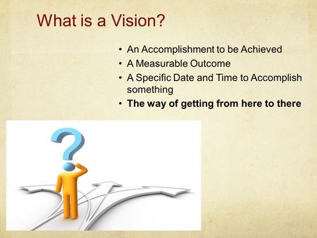 What is a Vision? An Accomplishment to be Achieved A Measurable Outcome A Specific Date and Time to Accomplish something The way of getting from here to.