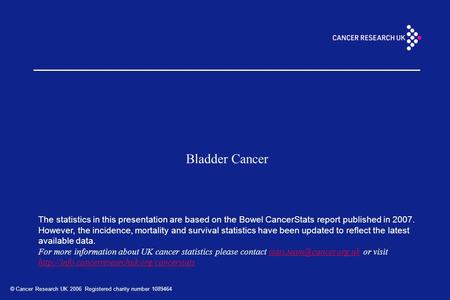 © Cancer Research UK 2006 Registered charity number 1089464 Bladder Cancer The statistics in this presentation are based on the Bowel CancerStats report.