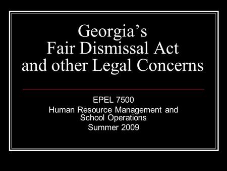 Georgia’s Fair Dismissal Act and other Legal Concerns EPEL 7500 Human Resource Management and School Operations Summer 2009.