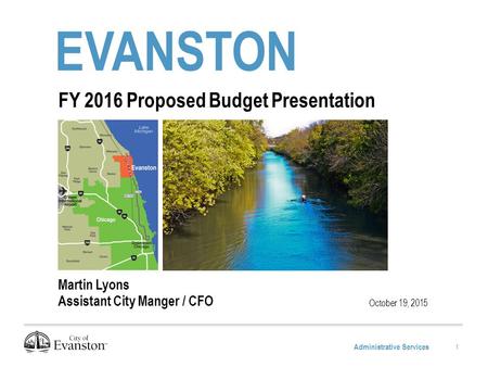 Administrative Services EVANSTON October 19, 2015 FY 2016 Proposed Budget Presentation Martin Lyons Assistant City Manger / CFO 1.