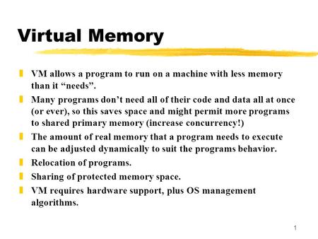 1 Virtual Memory zVM allows a program to run on a machine with less memory than it “needs”. zMany programs don’t need all of their code and data all at.