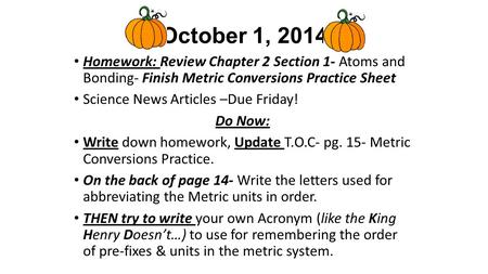 October 1, 2014 Homework: Review Chapter 2 Section 1- Atoms and Bonding- Finish Metric Conversions Practice Sheet Science News Articles –Due Friday! Do.