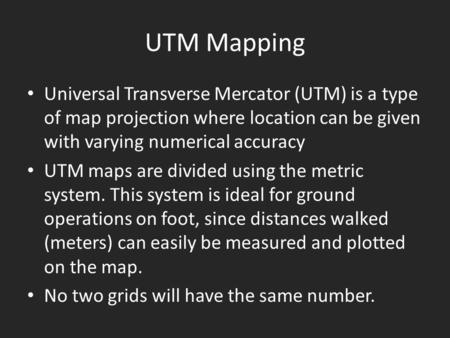UTM Mapping Universal Transverse Mercator (UTM) is a type of map projection where location can be given with varying numerical accuracy UTM maps are divided.