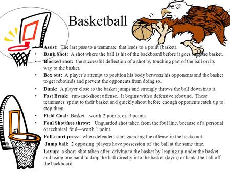 Basketball Assist: The last pass to a teammate that leads to a point (basket). Bank Shot: A shot where the ball is hit of the backboard before it goes.