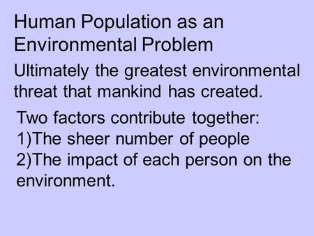 Human Population as an Environmental Problem Ultimately the greatest environmental threat that mankind has created. Two factors contribute together: 1)The.