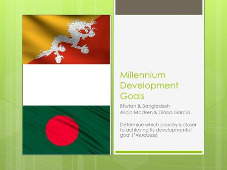 Millennium Development Goals Bhutan & Bangladesh Alicia Madsen & Diana Garcia Determine which country is closer to achieving its developmental goal (*=success)