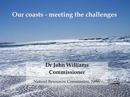 Dr John Williams Commissioner Natural Resources Commission, NSW Our coasts - meeting the challenges.