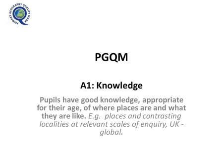 PGQM A1: Knowledge Pupils have good knowledge, appropriate for their age, of where places are and what they are like. E.g. places and contrasting localities.