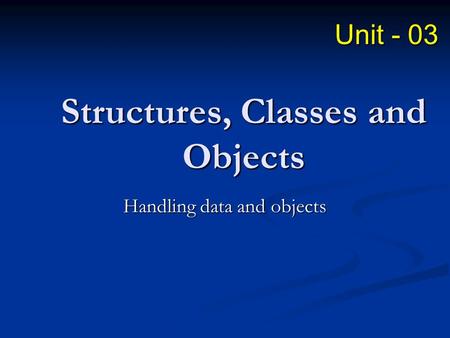 Structures, Classes and Objects Handling data and objects Unit - 03.