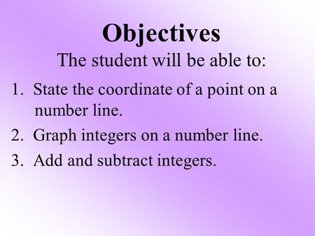 Objectives The student will be able to: 1. State the coordinate of a point on a number line. 2. Graph integers on a number line. 3. Add and subtract integers.