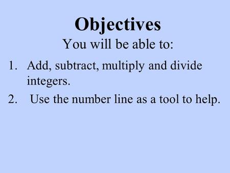Objectives You will be able to: 1.Add, subtract, multiply and divide integers. 2. Use the number line as a tool to help.