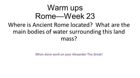 Warm ups Rome—Week 23 Where is Ancient Rome located? What are the main bodies of water surrounding this land mass? When done work on your Alexander The.