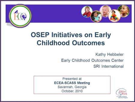 Presented at ECEA-SCASS Meeting Savannah, Georgia October, 2010 OSEP Initiatives on Early Childhood Outcomes Kathy Hebbeler Early Childhood Outcomes Center.