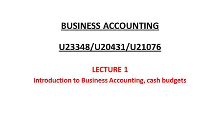 BUSINESS ACCOUNTING U23348/U20431/U21076 LECTURE 1 Introduction to Business Accounting, cash budgets.