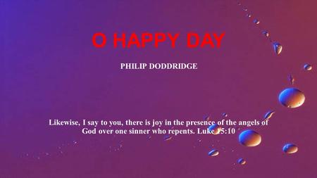 O HAPPY DAY Likewise, I say to you, there is joy in the presence of the angels of God over one sinner who repents. Luke 15:10 PHILIP DODDRIDGE.