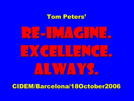 Tom Peters’ Re-imagine. EXCELLENCE. ALWAYS. CIDEM/Barcelona/18October2006.