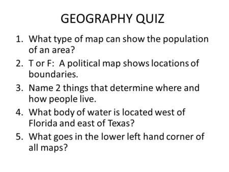 GEOGRAPHY QUIZ 1.What type of map can show the population of an area? 2.T or F: A political map shows locations of boundaries. 3.Name 2 things that determine.