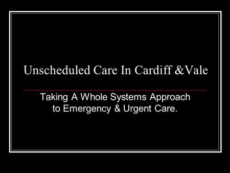Unscheduled Care In Cardiff &Vale Taking A Whole Systems Approach to Emergency & Urgent Care.