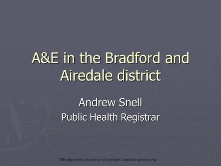 A&E in the Bradford and Airedale district Andrew Snell Public Health Registrar This represents my personal interpretation and opinion only.