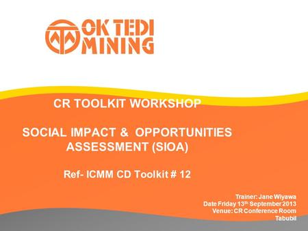 CR TOOLKIT WORKSHOP SOCIAL IMPACT & OPPORTUNITIES ASSESSMENT (SIOA) Ref- ICMM CD Toolkit # 12 Trainer: Jane Wiyawa Date Friday 13 th September 2013 Venue: