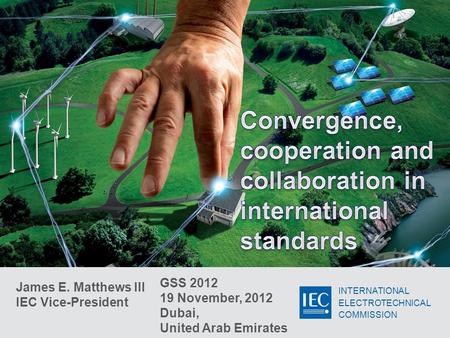 INTERNATIONAL ELECTROTECHNICAL COMMISSION James E. Matthews III IEC Vice-President GSS 2012 19 November, 2012 Dubai, United Arab Emirates.