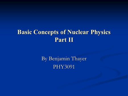 Basic Concepts of Nuclear Physics Part II By Benjamin Thayer PHY3091.