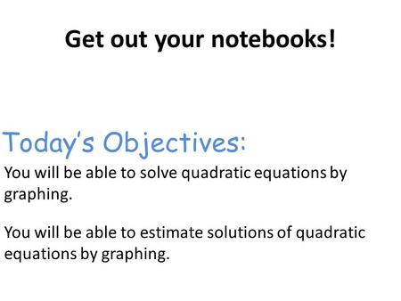 Get out your notebooks! You will be able to solve quadratic equations by graphing. You will be able to estimate solutions of quadratic equations by graphing.