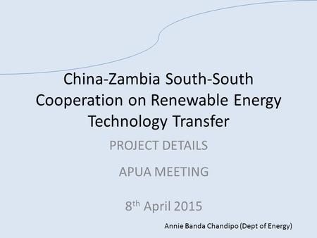 China-Zambia South-South Cooperation on Renewable Energy Technology Transfer PROJECT DETAILS APUA MEETING 8 th April 2015 Annie Banda Chandipo (Dept of.