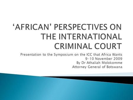 Presentation to the Symposium on the ICC that Africa Wants 9-10 November 2009 By Dr Athaliah Molokomme Attorney General of Botswana.