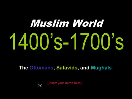 Muslim World The Ottomans, Safavids, and Mughals 1400’s-1700’s by: _________________________ [Insert your name here]