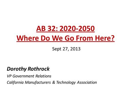 AB 32: 2020-2050 Where Do We Go From Here? Sept 27, 2013 Dorothy Rothrock VP Government Relations California Manufacturers & Technology Association.