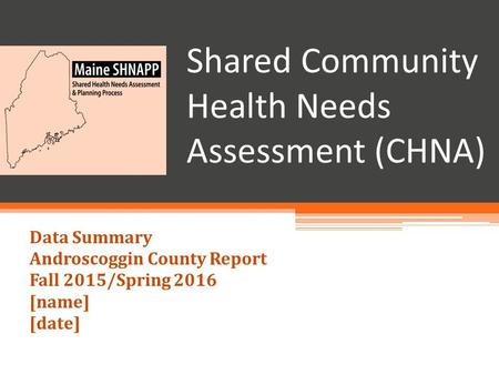 Shared Community Health Needs Assessment (CHNA) Data Summary Androscoggin County Report Fall 2015/Spring 2016 [name] [date]