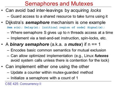 CSE 425: Concurrency II Semaphores and Mutexes Can avoid bad inter-leavings by acquiring locks –Guard access to a shared resource to take turns using it.
