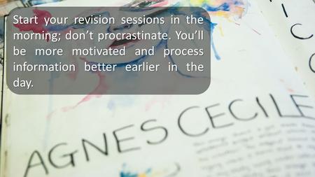 Start your revision sessions in the morning; don’t procrastinate. You’ll be more motivated and process information better earlier in the day.