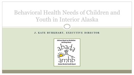 J. KATE BURKHART, EXECUTIVE DIRECTOR Behavioral Health Needs of Children and Youth in Interior Alaska.