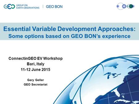 Essential Variable Development Approaches: Some options based on GEO BON’s experience ConnectinGEO EV Workshop Bari, Italy 11-12 June 2015 Gary Geller.