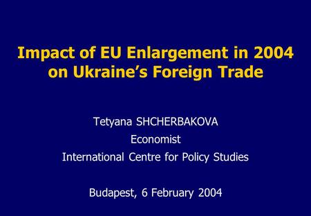 Impact of EU Enlargement in 2004 on Ukraine’s Foreign Trade Tetyana SHCHERBAKOVA Economist International Centre for Policy Studies Budapest, 6 February.