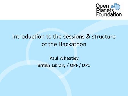 Www.openplanetsfoundation.org Introduction to the sessions & structure of the Hackathon Paul Wheatley British Library / OPF / DPC.