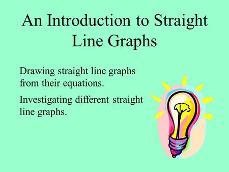 An Introduction to Straight Line Graphs Drawing straight line graphs from their equations. Investigating different straight line graphs.
