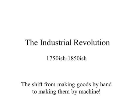 The Industrial Revolution 1750ish-1850ish The shift from making goods by hand to making them by machine!