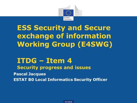 Eurostat ESS Security and Secure exchange of information Working Group (E4SWG) ITDG – Item 4 Security progress and issues Pascal Jacques ESTAT B0 Local.