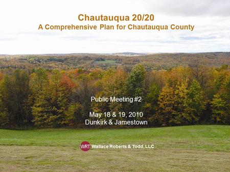 Chautauqua 20/20 A Comprehensive Plan for Chautauqua County Public Meeting #2 May 18 & 19, 2010 Dunkirk & Jamestown Wallace Roberts & Todd, LLC.