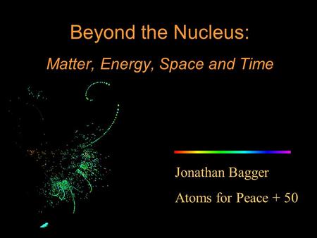 Jonathan Bagger Atoms for Peace + 50 Beyond the Nucleus: Matter, Energy, Space and Time.