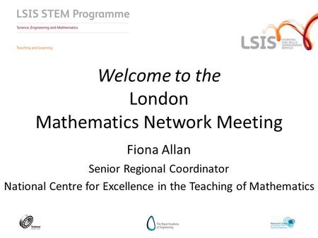 Welcome to the London Mathematics Network Meeting Fiona Allan Senior Regional Coordinator National Centre for Excellence in the Teaching of Mathematics.